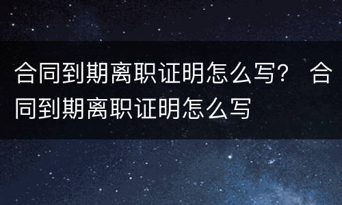 合同到期离职证明怎么写？ 合同到期离职证明怎么写