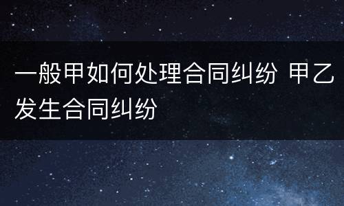 一般甲如何处理合同纠纷 甲乙发生合同纠纷