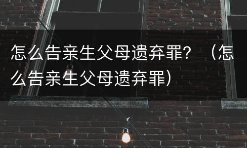 怎么告亲生父母遗弃罪？（怎么告亲生父母遗弃罪）