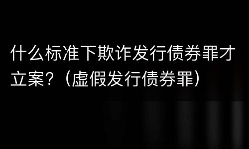 什么标准下欺诈发行债券罪才立案?（虚假发行债券罪）