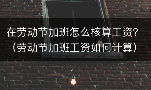 在劳动节加班怎么核算工资？（劳动节加班工资如何计算）