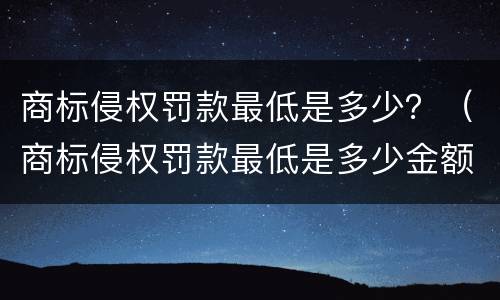 商标侵权罚款最低是多少？（商标侵权罚款最低是多少金额）