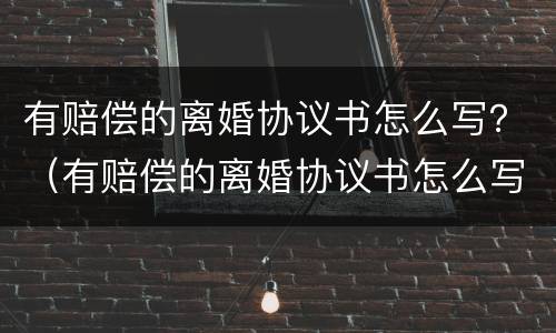 有赔偿的离婚协议书怎么写？（有赔偿的离婚协议书怎么写的）