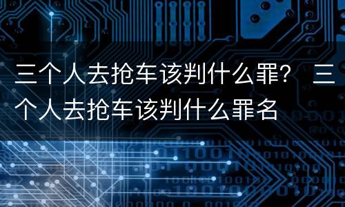 三个人去抢车该判什么罪？ 三个人去抢车该判什么罪名