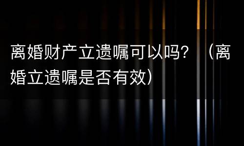 离婚财产立遗嘱可以吗？（离婚立遗嘱是否有效）