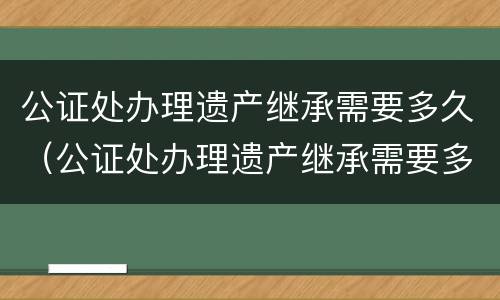 公证处办理遗产继承需要多久（公证处办理遗产继承需要多久完成）