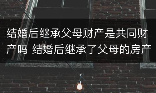 结婚后继承父母财产是共同财产吗 结婚后继承了父母的房产怎么办