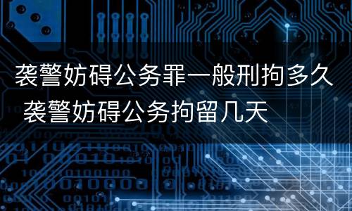 袭警妨碍公务罪一般刑拘多久 袭警妨碍公务拘留几天