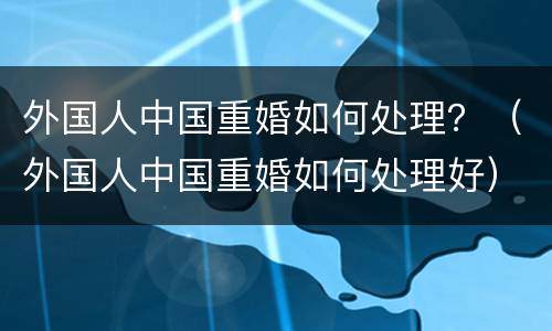 外国人中国重婚如何处理？（外国人中国重婚如何处理好）