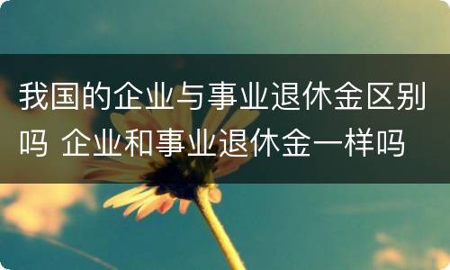 我国的企业与事业退休金区别吗 企业和事业退休金一样吗