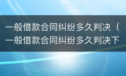 一般借款合同纠纷多久判决（一般借款合同纠纷多久判决下来）