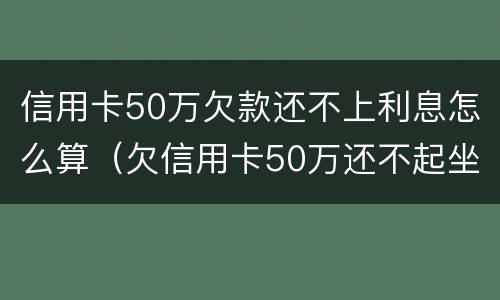信用卡50万欠款还不上利息怎么算（欠信用卡50万还不起坐多少年牢）