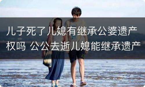儿子死了儿媳有继承公婆遗产权吗 公公去逝儿媳能继承遗产吗
