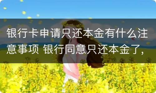 银行卡申请只还本金有什么注意事项 银行同意只还本金了,要注意什么