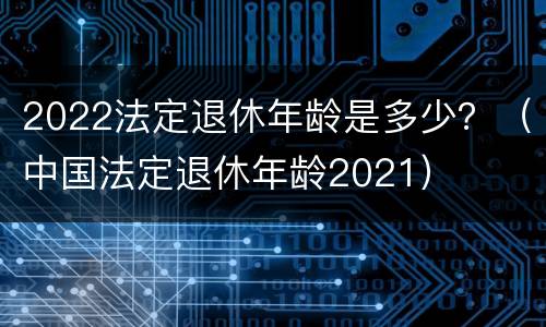 2022法定退休年龄是多少？（中国法定退休年龄2021）