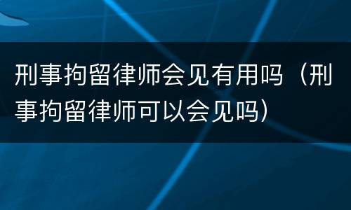 刑事拘留律师会见有用吗（刑事拘留律师可以会见吗）