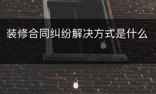 装修合同纠纷解决方式是什么