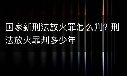 国家新刑法放火罪怎么判? 刑法放火罪判多少年