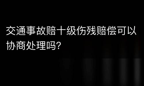 交通事故赔十级伤残赔偿可以协商处理吗？