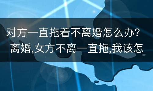 对方一直拖着不离婚怎么办？ 离婚,女方不离一直拖,我该怎么办?