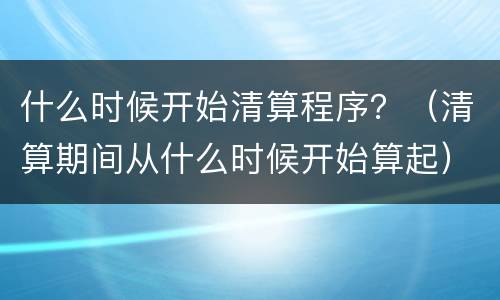 什么时候开始清算程序？（清算期间从什么时候开始算起）