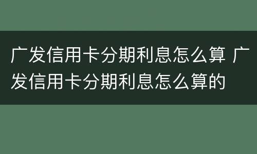 广发信用卡分期利息怎么算 广发信用卡分期利息怎么算的