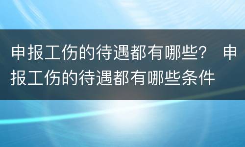申报工伤的待遇都有哪些？ 申报工伤的待遇都有哪些条件