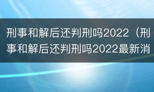 刑事和解后还判刑吗2022（刑事和解后还判刑吗2022最新消息）