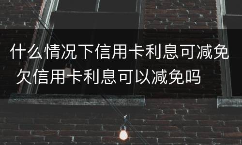 什么情况下信用卡利息可减免 欠信用卡利息可以减免吗