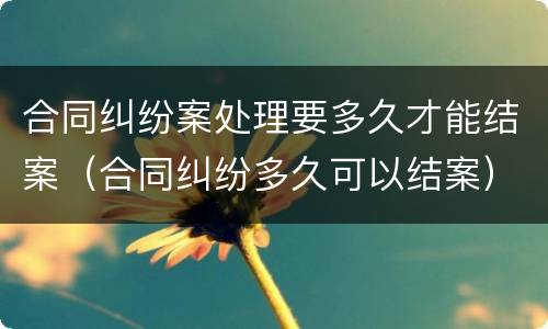 合同纠纷案处理要多久才能结案（合同纠纷多久可以结案）