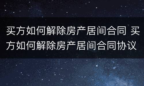 买方如何解除房产居间合同 买方如何解除房产居间合同协议