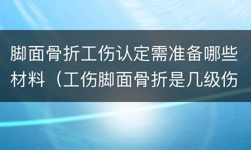 脚面骨折工伤认定需准备哪些材料（工伤脚面骨折是几级伤残大概补偿多少钱）