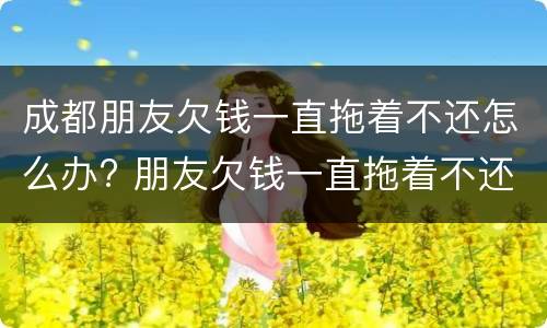 成都朋友欠钱一直拖着不还怎么办? 朋友欠钱一直拖着不还,可以报警吗