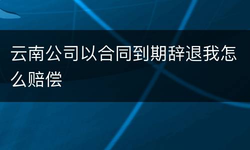 云南公司以合同到期辞退我怎么赔偿