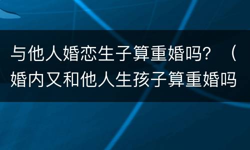 与他人婚恋生子算重婚吗？（婚内又和他人生孩子算重婚吗）