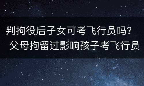 判拘役后子女可考飞行员吗？ 父母拘留过影响孩子考飞行员