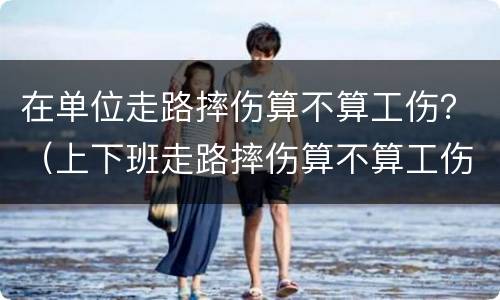 在单位走路摔伤算不算工伤？（上下班走路摔伤算不算工伤）