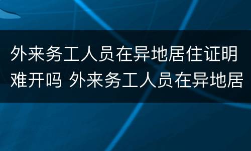 外来务工人员在异地居住证明难开吗 外来务工人员在异地居住证明难开吗现在