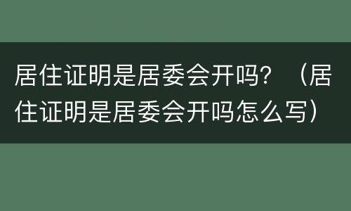 居住证明是居委会开吗？（居住证明是居委会开吗怎么写）