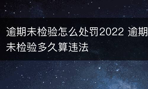 逾期未检验怎么处罚2022 逾期未检验多久算违法