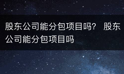 股东公司能分包项目吗？ 股东公司能分包项目吗