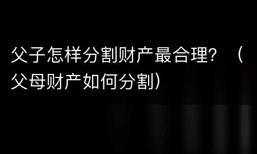 父子怎样分割财产最合理？（父母财产如何分割）