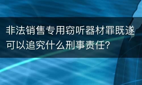 非法销售专用窃听器材罪既遂可以追究什么刑事责任？