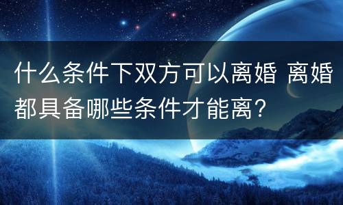 什么条件下双方可以离婚 离婚都具备哪些条件才能离?
