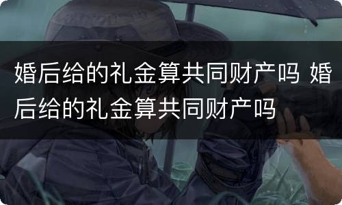 婚后给的礼金算共同财产吗 婚后给的礼金算共同财产吗