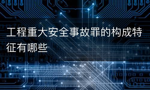 工程重大安全事故罪的构成特征有哪些