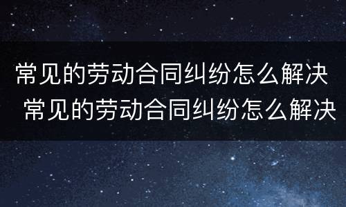 常见的劳动合同纠纷怎么解决 常见的劳动合同纠纷怎么解决最有效