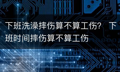 下班洗澡摔伤算不算工伤？ 下班时间摔伤算不算工伤