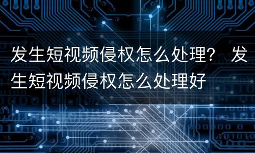 发生短视频侵权怎么处理？ 发生短视频侵权怎么处理好