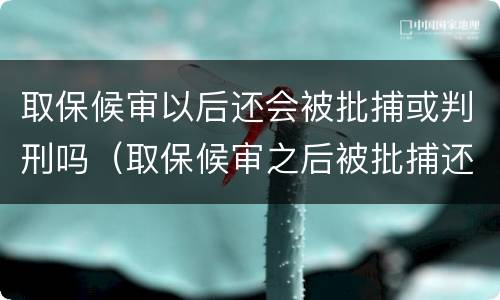 取保候审以后还会被批捕或判刑吗（取保候审之后被批捕还能取保吗）